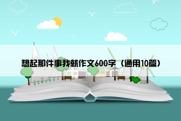 想起那件事我就作文600字（通用10篇）