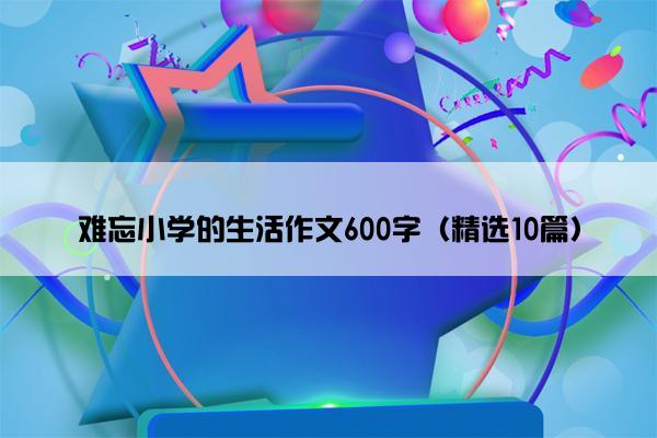 难忘小学的生活作文600字（精选10篇）