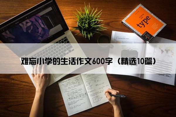 难忘小学的生活作文600字（精选10篇）