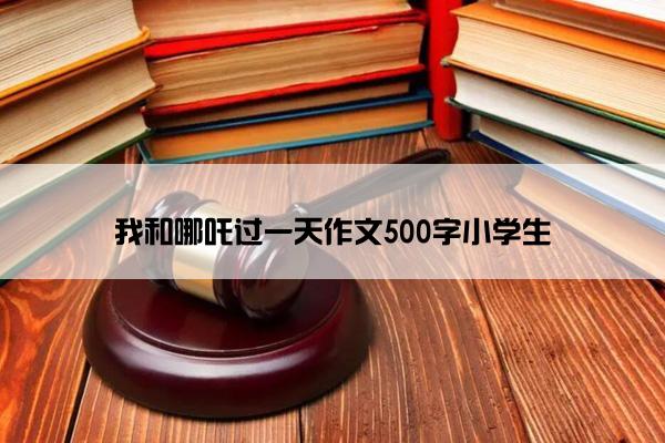 我和哪吒过一天作文500字小学生