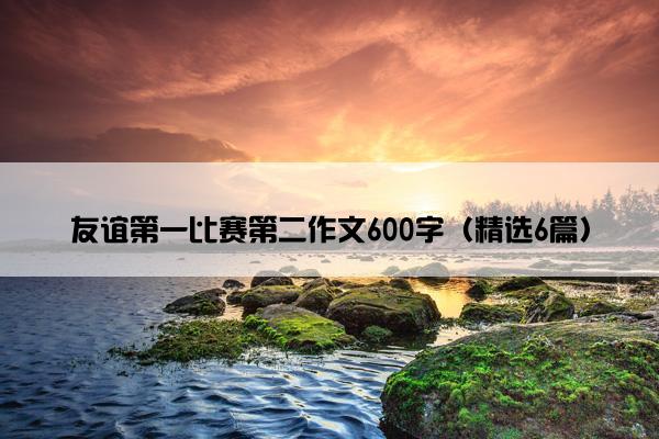 友谊第一比赛第二作文600字（精选6篇）