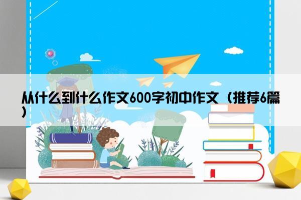 从什么到什么作文600字初中作文（推荐6篇）