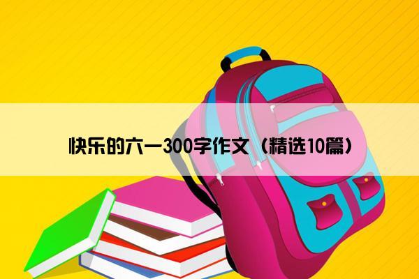 快乐的六一300字作文（精选10篇）