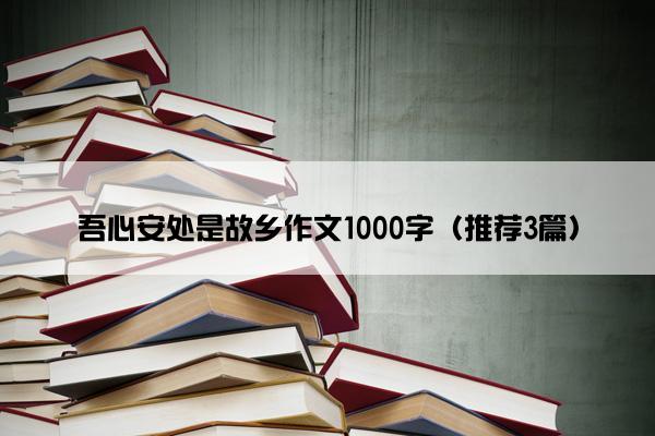 吾心安处是故乡作文1000字（推荐3篇）