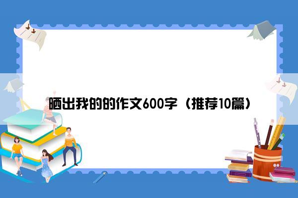 晒出我的的作文600字（推荐10篇）