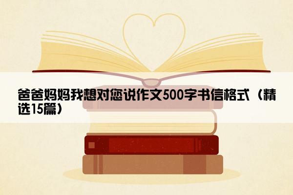 爸爸妈妈我想对您说作文500字书信格式（精选15篇）