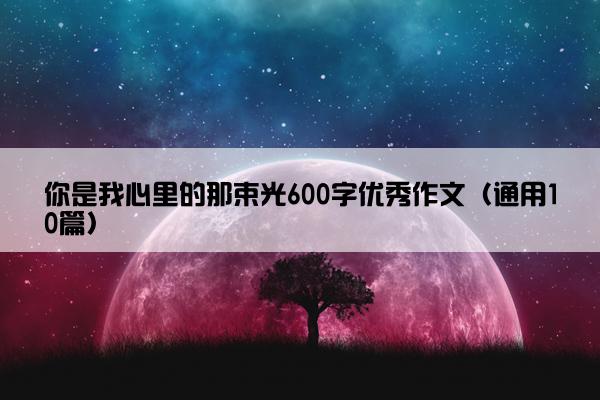 你是我心里的那束光600字优秀作文（通用10篇）