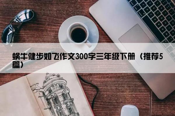 蜗牛健步如飞作文300字三年级下册（推荐5篇）