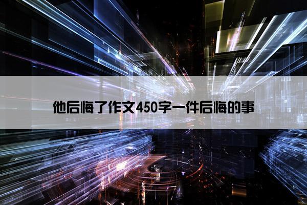 他后悔了作文450字一件后悔的事