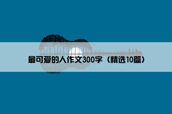 最可爱的人作文300字（精选10篇）