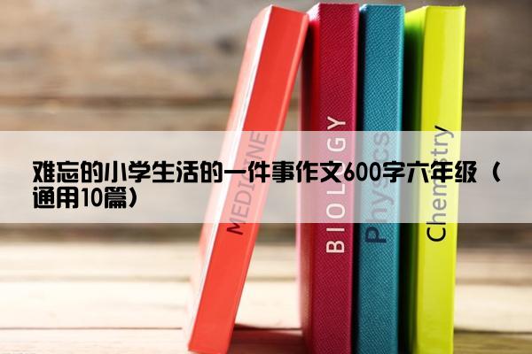 难忘的小学生活的一件事作文600字六年级（通用10篇）