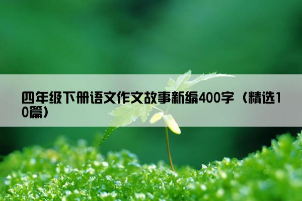 四年级下册语文作文故事新编400字（精选10篇）