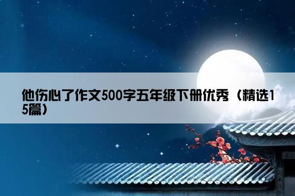 他伤心了作文500字五年级下册优秀（精选15篇）