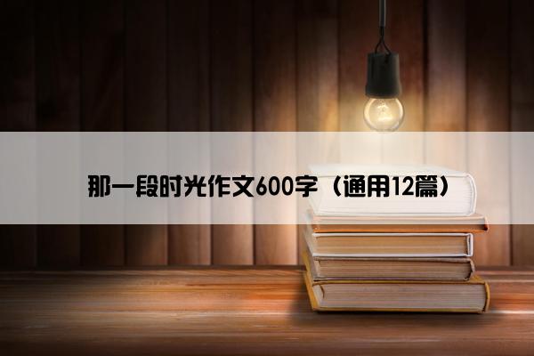 那一段时光作文600字（通用12篇）