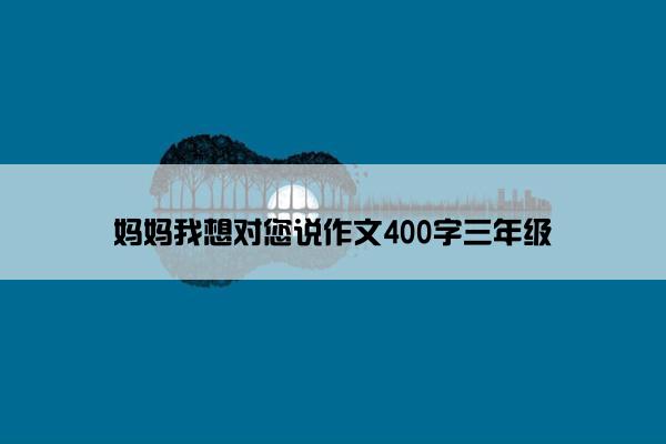 妈妈我想对您说作文400字三年级