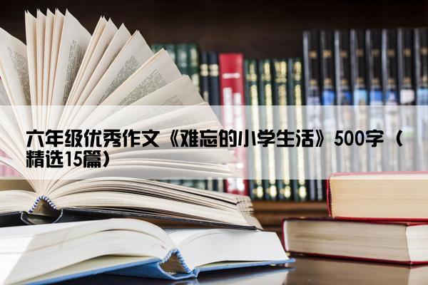 六年级优秀作文《难忘的小学生活》500字（精选15篇）