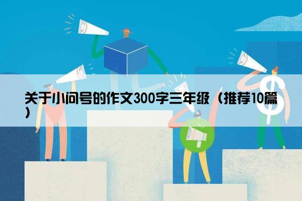 关于小问号的作文300字三年级（推荐10篇）