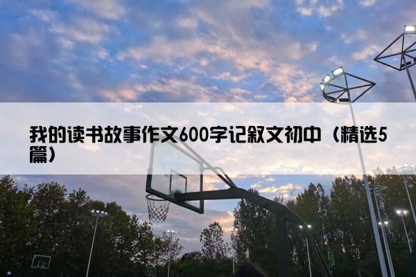 我的读书故事作文600字记叙文初中（精选5篇）