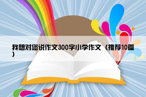 我想对您说作文300字小学作文（推荐10篇）