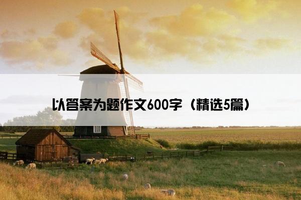 以答案为题作文600字（精选5篇）