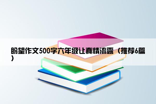 盼望作文500字六年级让真情流露（推荐6篇）