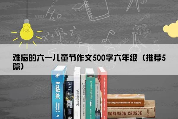 难忘的六一儿童节作文500字六年级（推荐5篇）