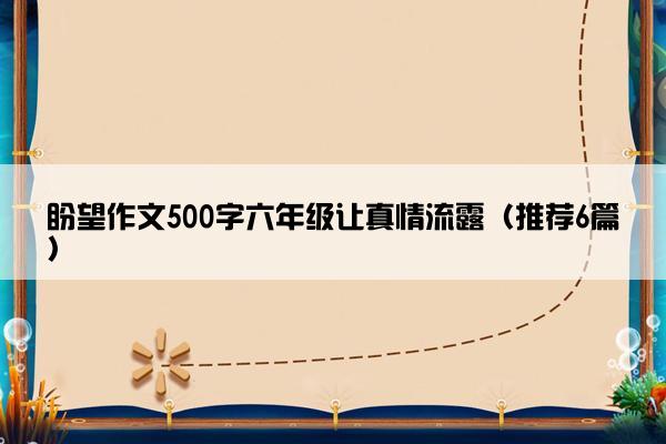 盼望作文500字六年级让真情流露（推荐6篇）