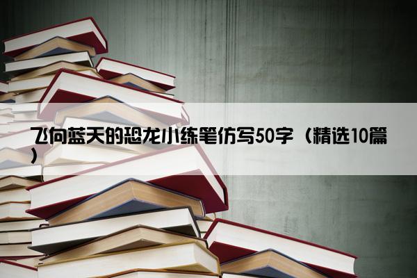 飞向蓝天的恐龙小练笔仿写50字（精选10篇）