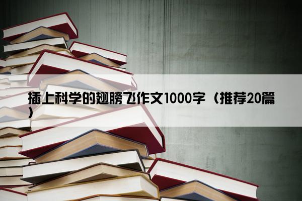 插上科学的翅膀飞作文1000字（推荐20篇）