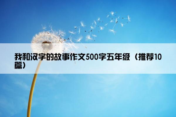 我和汉字的故事作文500字五年级（推荐10篇）