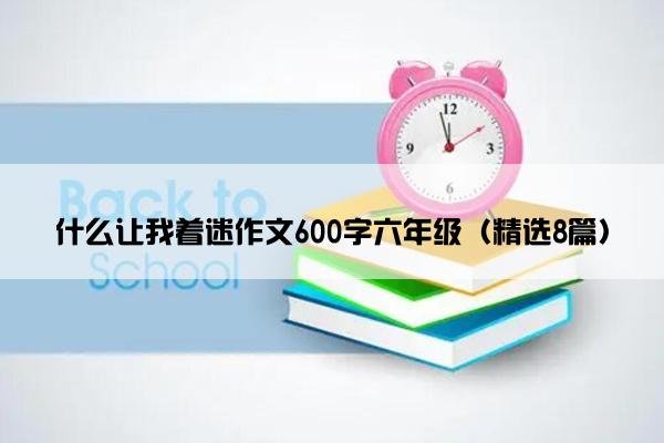 什么让我着迷作文600字六年级（精选8篇）