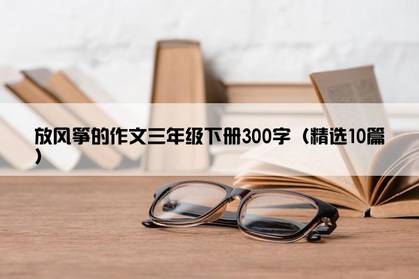 放风筝的作文三年级下册300字（精选10篇）