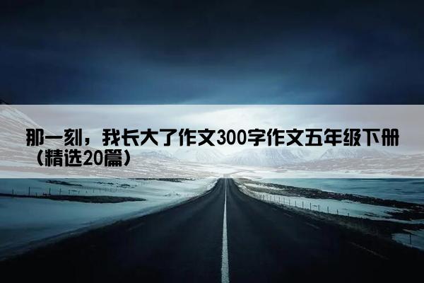 那一刻，我长大了作文300字作文五年级下册（精选20篇）