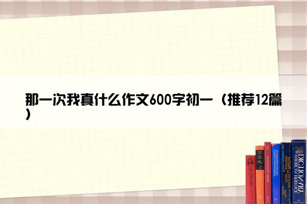 那一次我真什么作文600字初一（推荐12篇）