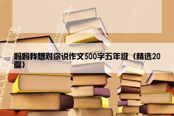 妈妈我想对你说作文500字五年级（精选20篇）