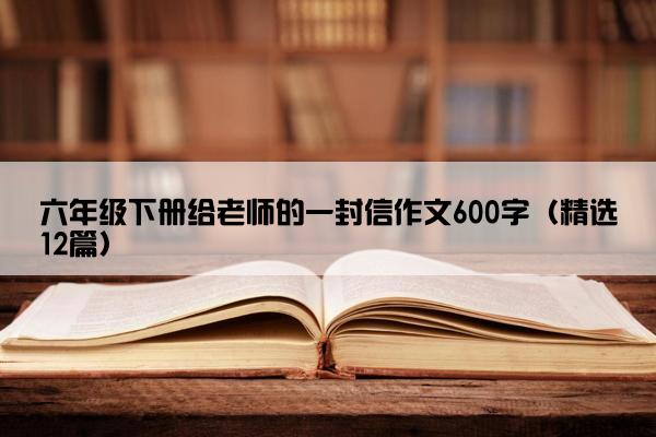 六年级下册给老师的一封信作文600字（精选12篇）