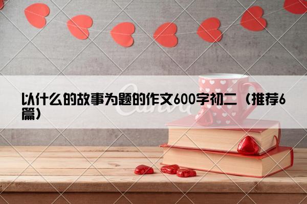 以什么的故事为题的作文600字初二（推荐6篇）