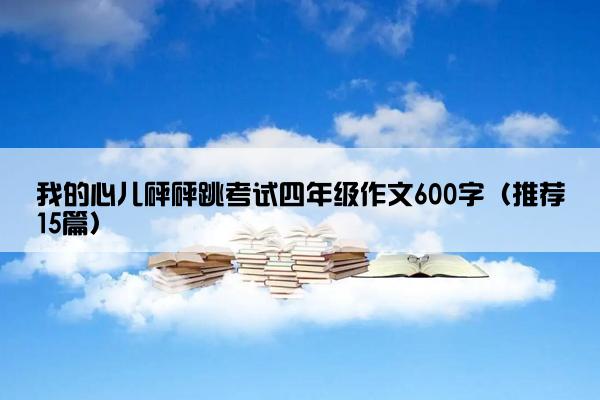 我的心儿砰砰跳考试四年级作文600字（推荐15篇）