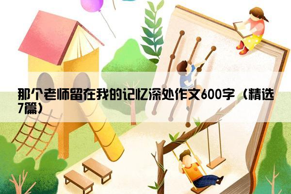 那个老师留在我的记忆深处作文600字（精选7篇）