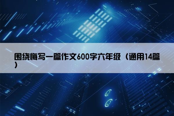 围绕悔写一篇作文600字六年级（通用14篇）