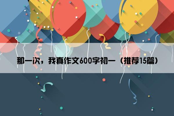 那一次，我真作文600字初一（推荐15篇）