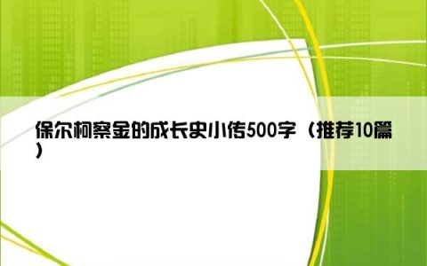 保尔柯察金的成长史小传500字（推荐10篇）