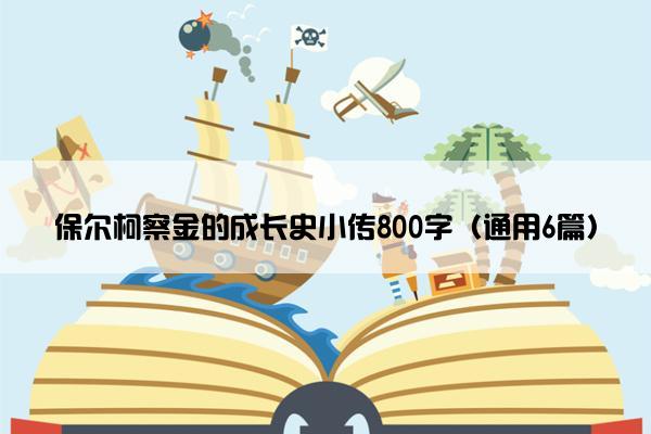 保尔柯察金的成长史小传800字（通用6篇）