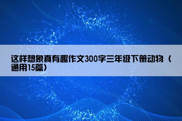 这样想象真有趣作文300字三年级下册动物（通用15篇）