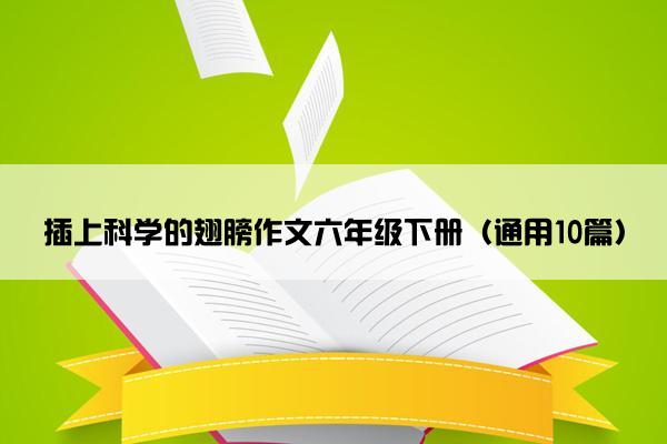 插上科学的翅膀作文六年级下册（通用10篇）