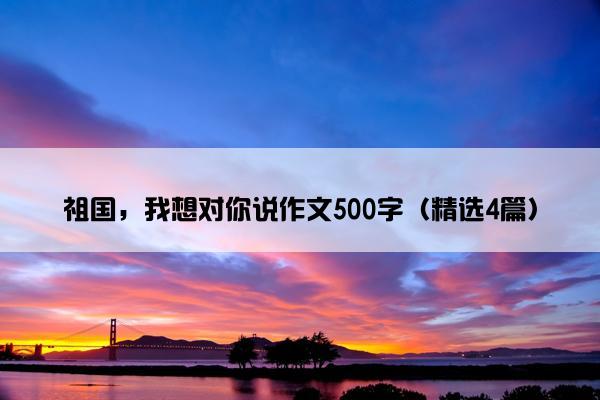 祖国，我想对你说作文500字（精选4篇）