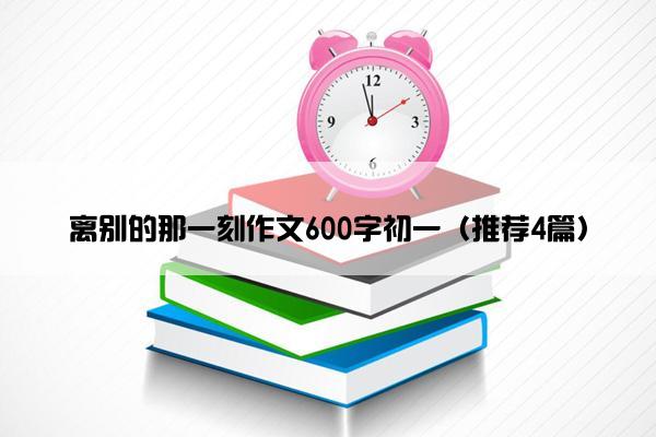 离别的那一刻作文600字初一（推荐4篇）