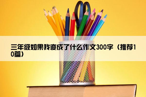 三年级如果我变成了什么作文300字（推荐10篇）