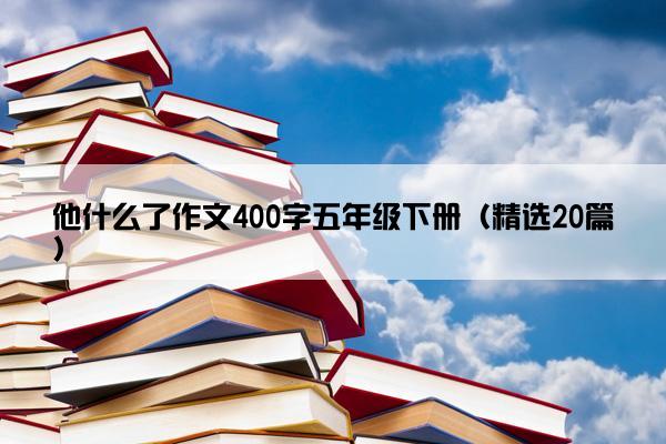 他什么了作文400字五年级下册（精选20篇）