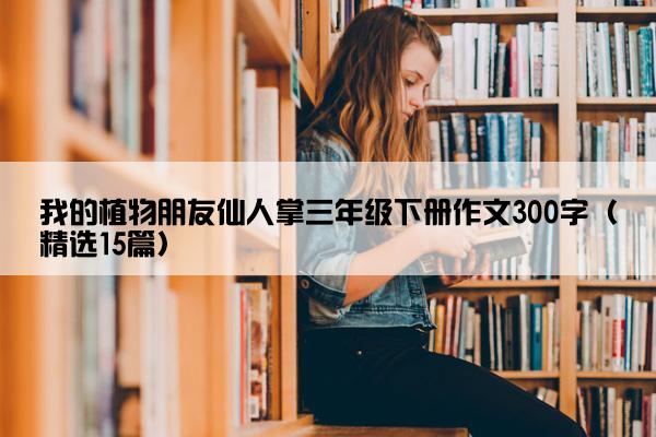 我的植物朋友仙人掌三年级下册作文300字（精选15篇）